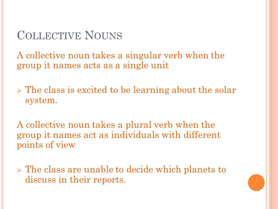 C OLLECTIVE N OUNS A collective noun takes a singular verb when the group it names acts as a single unit  The class is excited to be learning about the solar system.