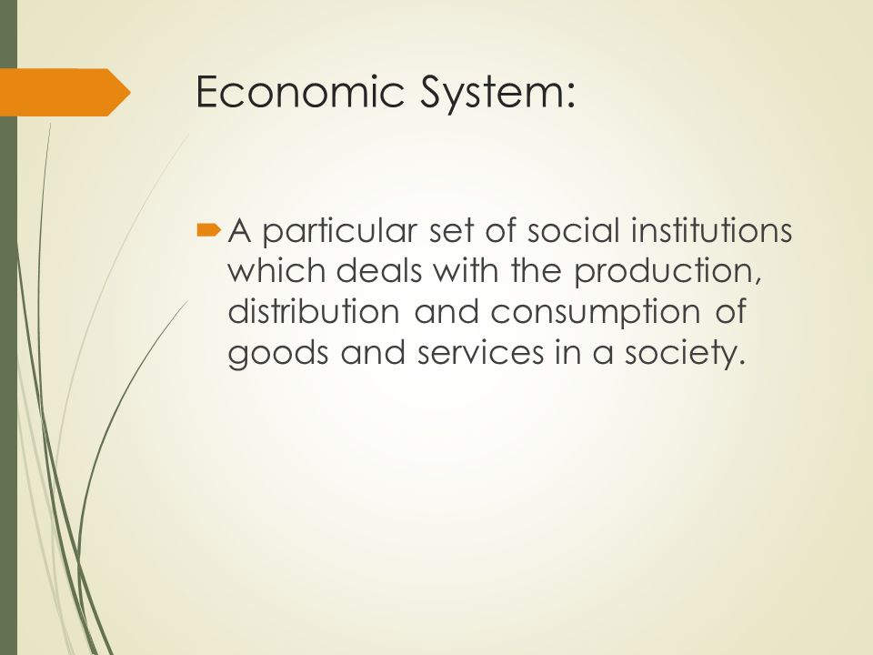 Economic System:  A particular set of social institutions which deals with the production, distribution and consumption of goods and services in a society.