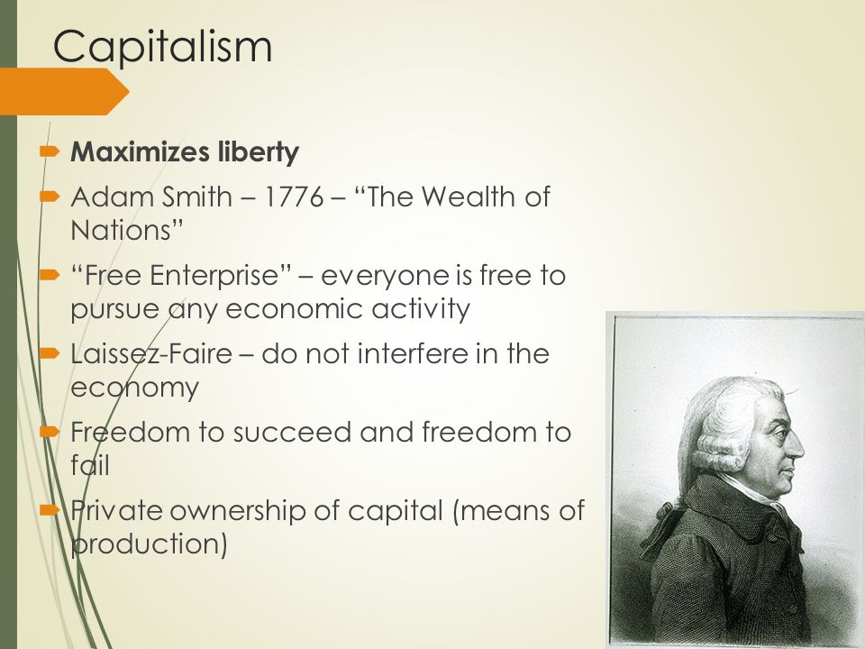 Capitalism  Maximizes liberty  Adam Smith – 1776 – The Wealth of Nations  Free Enterprise – everyone is free to pursue any economic activity  Laissez-Faire – do not interfere in the economy  Freedom to succeed and freedom to fail  Private ownership of capital (means of production)