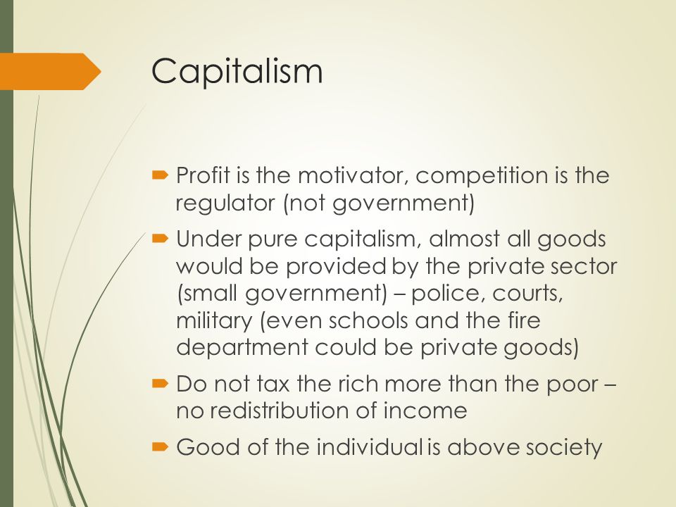 Capitalism  Profit is the motivator, competition is the regulator (not government)  Under pure capitalism, almost all goods would be provided by the private sector (small government) – police, courts, military (even schools and the fire department could be private goods)  Do not tax the rich more than the poor – no redistribution of income  Good of the individual is above society