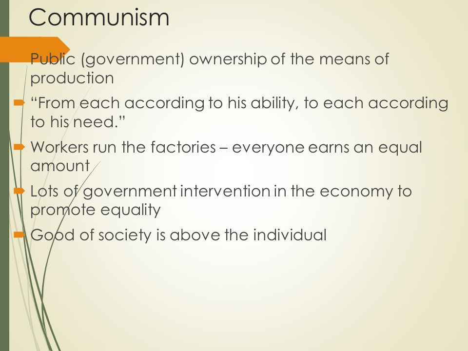 Communism  Public (government) ownership of the means of production  From each according to his ability, to each according to his need.  Workers run the factories – everyone earns an equal amount  Lots of government intervention in the economy to promote equality  Good of society is above the individual