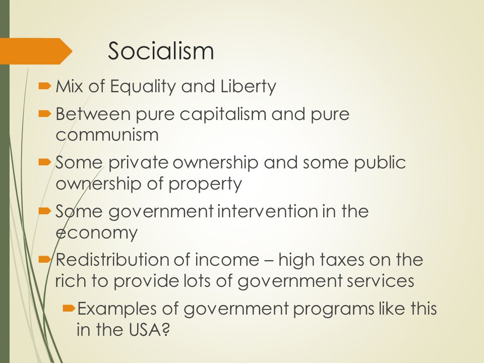 Socialism  Mix of Equality and Liberty  Between pure capitalism and pure communism  Some private ownership and some public ownership of property  Some government intervention in the economy  Redistribution of income – high taxes on the rich to provide lots of government services  Examples of government programs like this in the USA