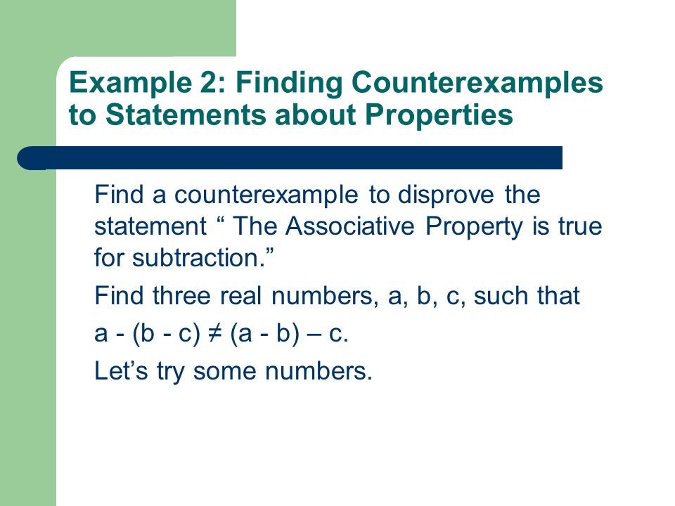 Example 2: Finding Counterexamples to Statements about Properties Find a counterexample to disprove the statement The Associative Property is true for subtraction. Find three real numbers, a, b, c, such that a - (b - c) ≠ (a - b) – c.