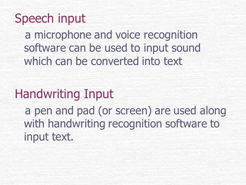 Speech input a microphone and voice recognition software can be used to input sound which can be converted into text Handwriting Input a pen and pad (or screen) are used along with handwriting recognition software to input text.