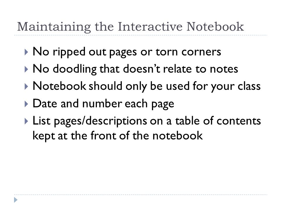 Maintaining the Interactive Notebook  No ripped out pages or torn corners  No doodling that doesn’t relate to notes  Notebook should only be used for your class  Date and number each page  List pages/descriptions on a table of contents kept at the front of the notebook