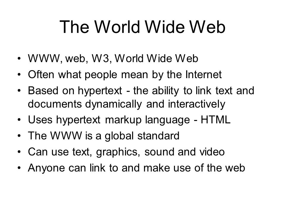 The World Wide Web WWW, web, W3, World Wide Web Often what people mean by the Internet Based on hypertext - the ability to link text and documents dynamically and interactively Uses hypertext markup language - HTML The WWW is a global standard Can use text, graphics, sound and video Anyone can link to and make use of the web