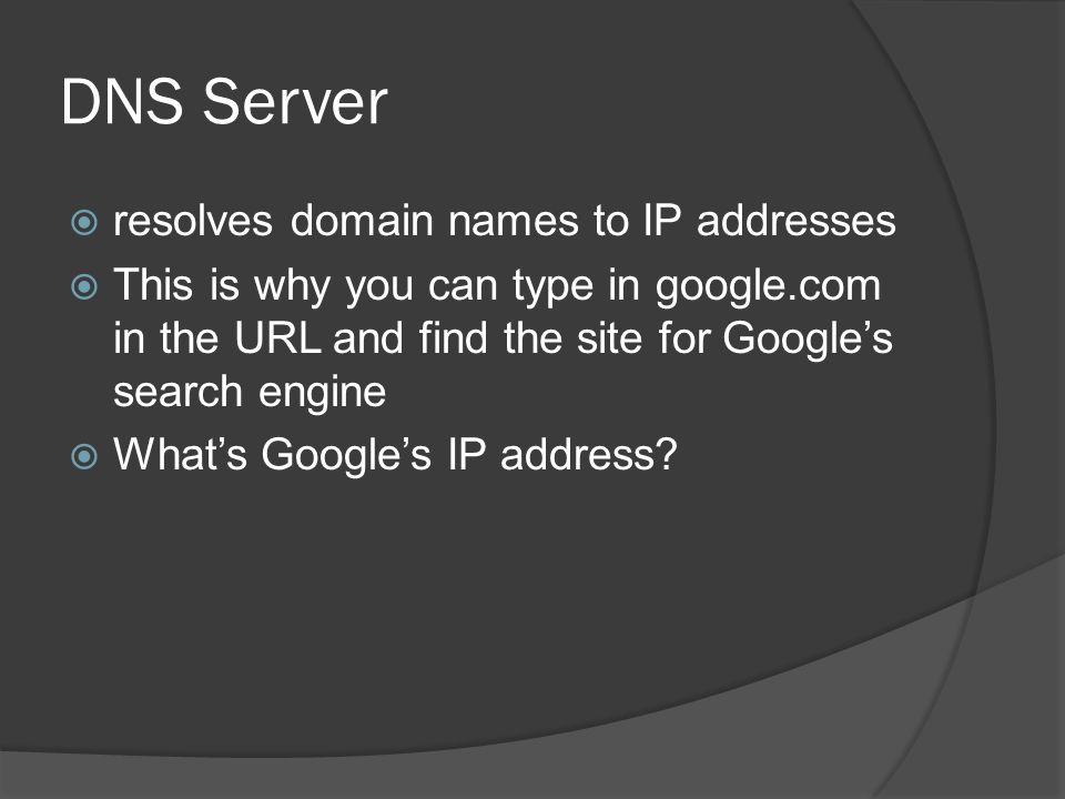 DNS Server  resolves domain names to IP addresses  This is why you can type in google.com in the URL and find the site for Google’s search engine  What’s Google’s IP address