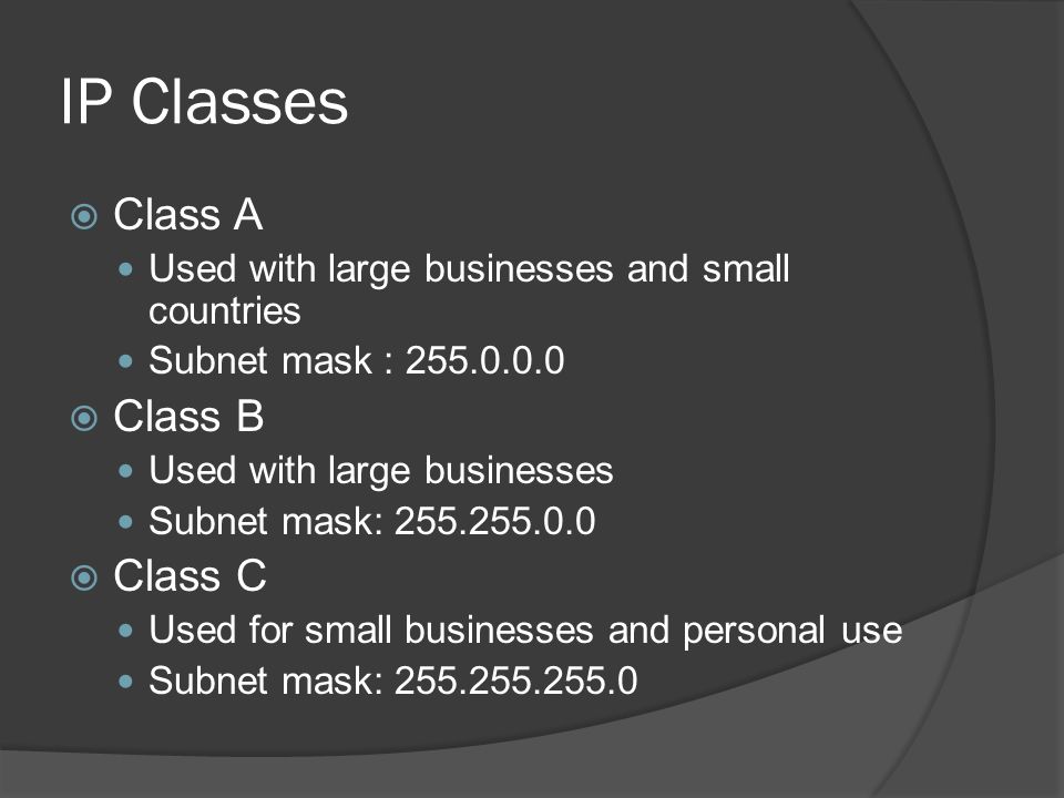 IP Classes  Class A Used with large businesses and small countries Subnet mask :  Class B Used with large businesses Subnet mask:  Class C Used for small businesses and personal use Subnet mask: