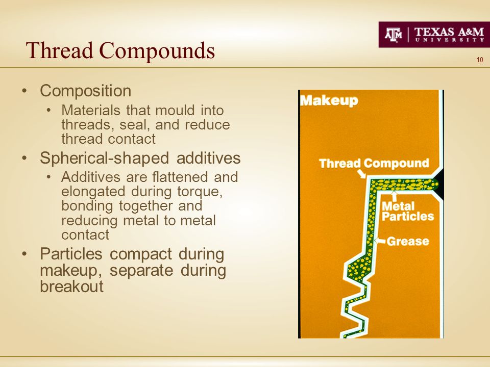 10 Thread Compounds Composition Materials that mould into threads, seal, and reduce thread contact Spherical-shaped additives Additives are flattened and elongated during torque, bonding together and reducing metal to metal contact Particles compact during makeup, separate during breakout