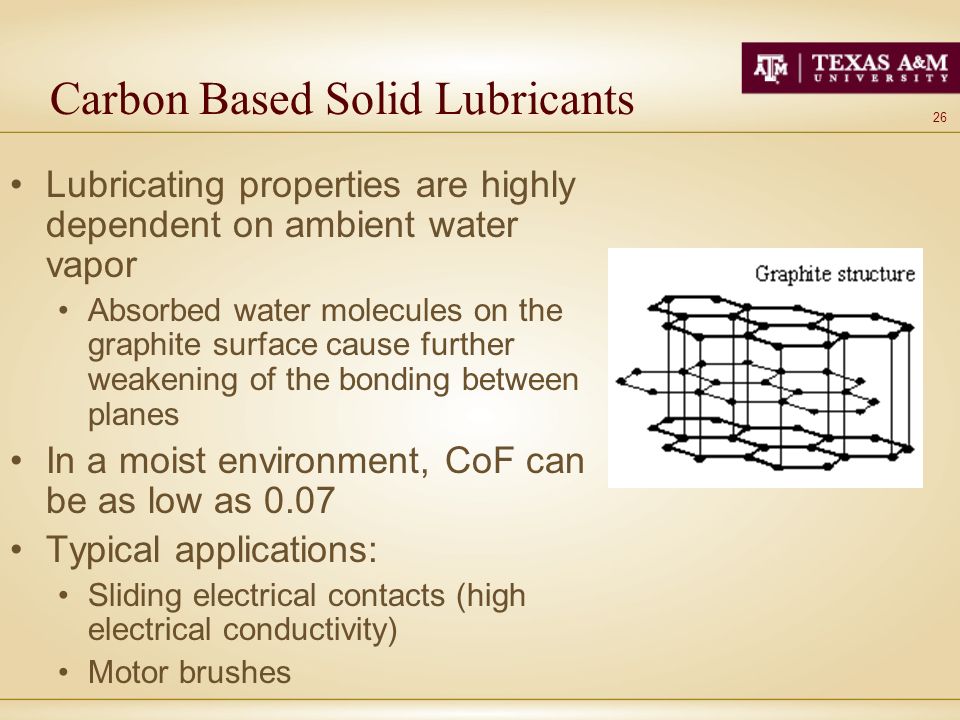 26 Carbon Based Solid Lubricants Lubricating properties are highly dependent on ambient water vapor Absorbed water molecules on the graphite surface cause further weakening of the bonding between planes In a moist environment, CoF can be as low as 0.07 Typical applications: Sliding electrical contacts (high electrical conductivity) Motor brushes
