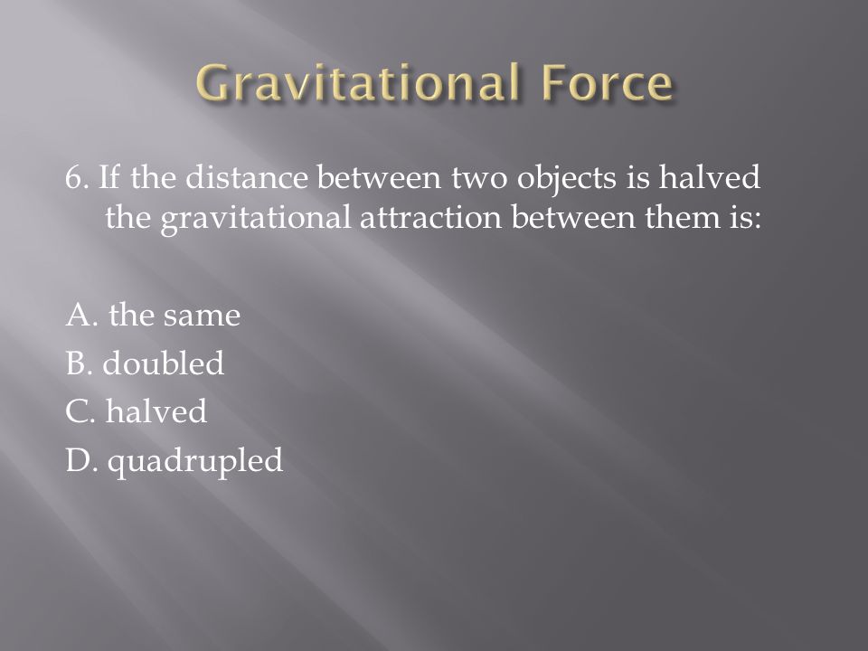 6. If the distance between two objects is halved the gravitational attraction between them is: A.