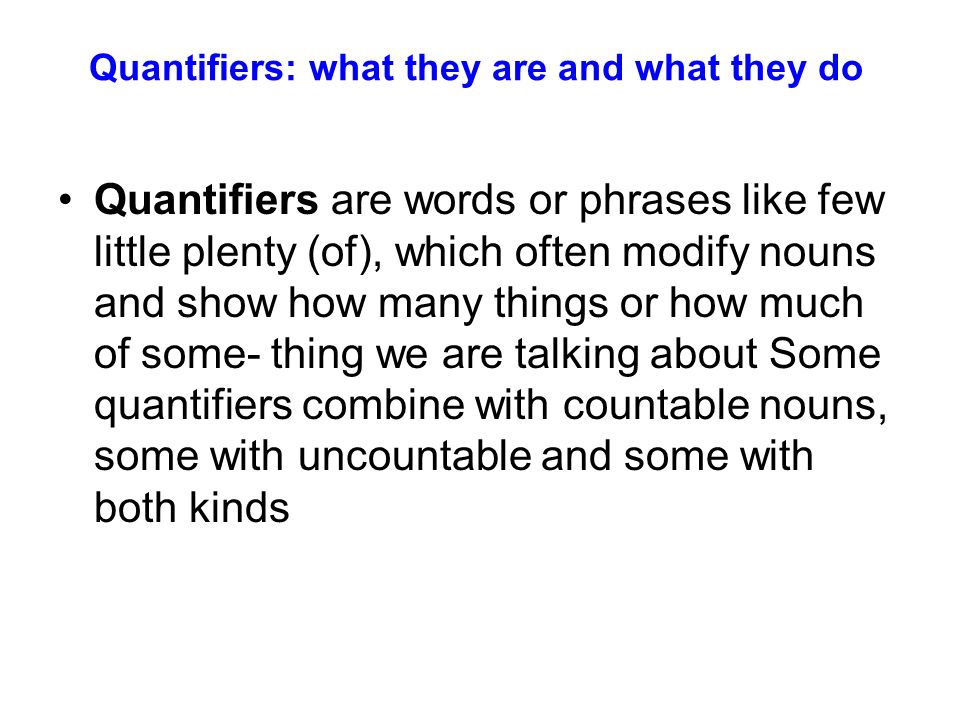 Quantifiers: what they are and what they do Quantifiers are words or phrases like few little plenty (of), which often modify nouns and show how many things or how much of some- thing we are talking about Some quantifiers combine with countable nouns, some with uncountable and some with both kinds