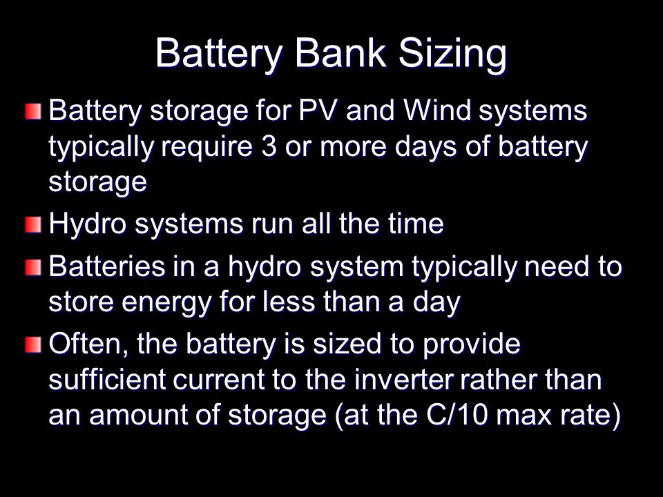 Battery Bank Sizing Battery storage for PV and Wind systems typically require 3 or more days of battery storage Hydro systems run all the time Batteries in a hydro system typically need to store energy for less than a day Often, the battery is sized to provide sufficient current to the inverter rather than an amount of storage (at the C/10 max rate)