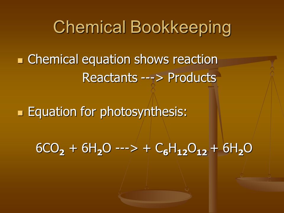 Chemical Bookkeeping Chemical equation shows reaction Chemical equation shows reaction Reactants ---> Products Equation for photosynthesis: Equation for photosynthesis: 6CO 2 + 6H 2 O ---> + C 6 H 12 O H 2 O 6CO 2 + 6H 2 O ---> + C 6 H 12 O H 2 O