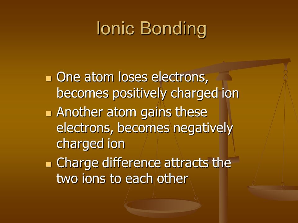 Ionic Bonding Ionic Bonding One atom loses electrons, becomes positively charged ion One atom loses electrons, becomes positively charged ion Another atom gains these electrons, becomes negatively charged ion Another atom gains these electrons, becomes negatively charged ion Charge difference attracts the two ions to each other Charge difference attracts the two ions to each other