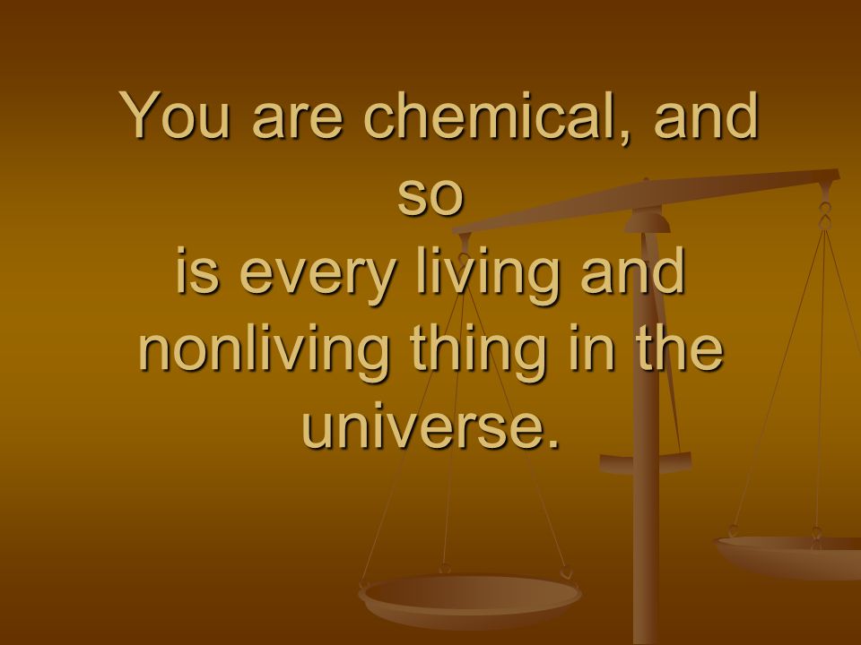 You are chemical, and so is every living and nonliving thing in the universe.