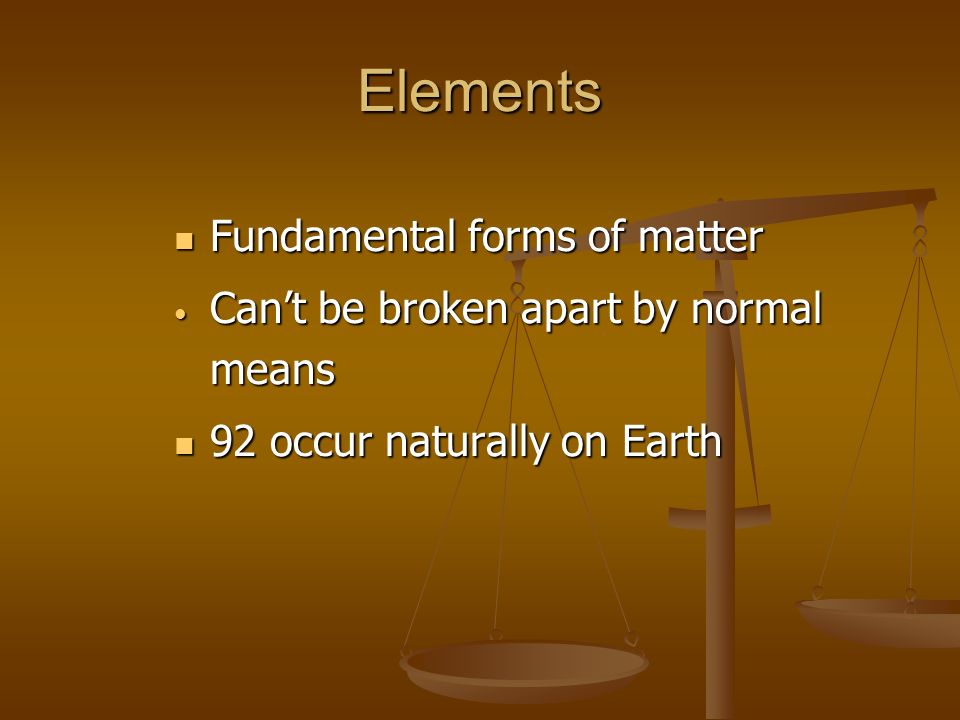 Elements Fundamental forms of matter Fundamental forms of matter Can’t be broken apart by normal means Can’t be broken apart by normal means 92 occur naturally on Earth 92 occur naturally on Earth