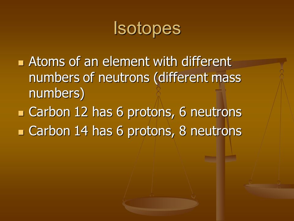Isotopes Atoms of an element with different numbers of neutrons (different mass numbers) Atoms of an element with different numbers of neutrons (different mass numbers) Carbon 12 has 6 protons, 6 neutrons Carbon 12 has 6 protons, 6 neutrons Carbon 14 has 6 protons, 8 neutrons Carbon 14 has 6 protons, 8 neutrons