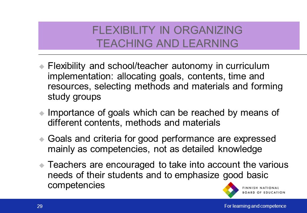 29 For learning and competence FLEXIBILITY IN ORGANIZING TEACHING AND LEARNING  Flexibility and school/teacher autonomy in curriculum implementation: allocating goals, contents, time and resources, selecting methods and materials and forming study groups  Importance of goals which can be reached by means of different contents, methods and materials  Goals and criteria for good performance are expressed mainly as competencies, not as detailed knowledge  Teachers are encouraged to take into account the various needs of their students and to emphasize good basic competencies