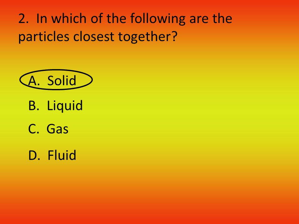 2. In which of the following are the particles closest together A. Solid B. Liquid C. Gas D. Fluid