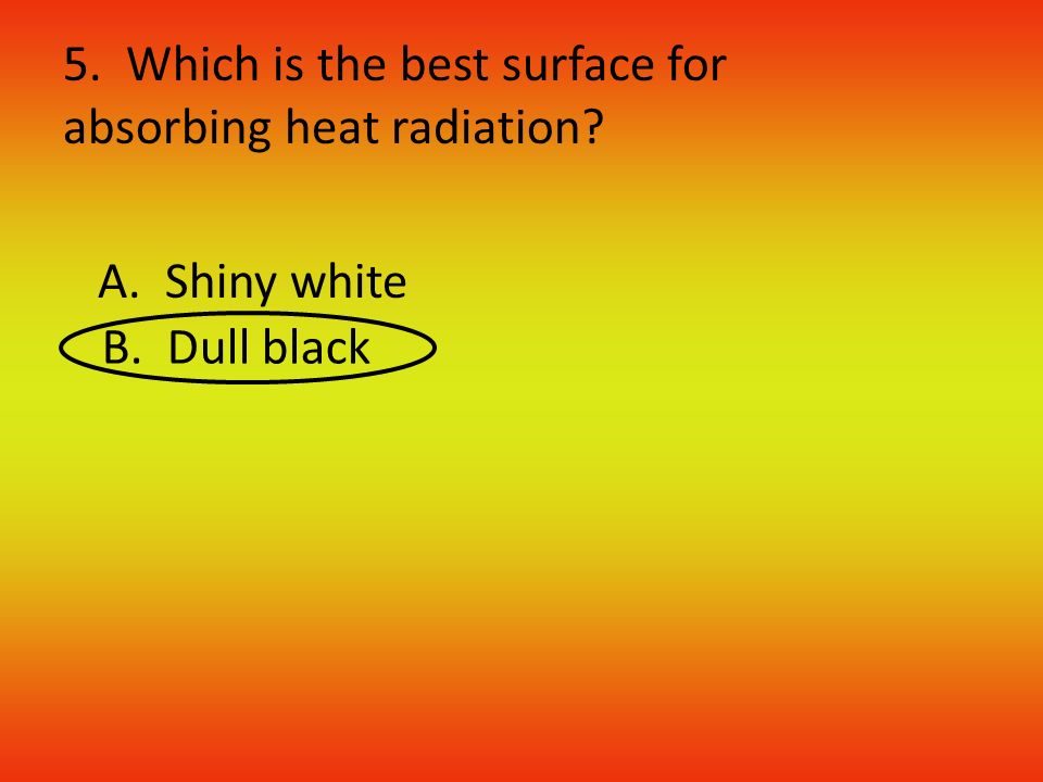5. Which is the best surface for absorbing heat radiation A. Shiny white B. Dull black
