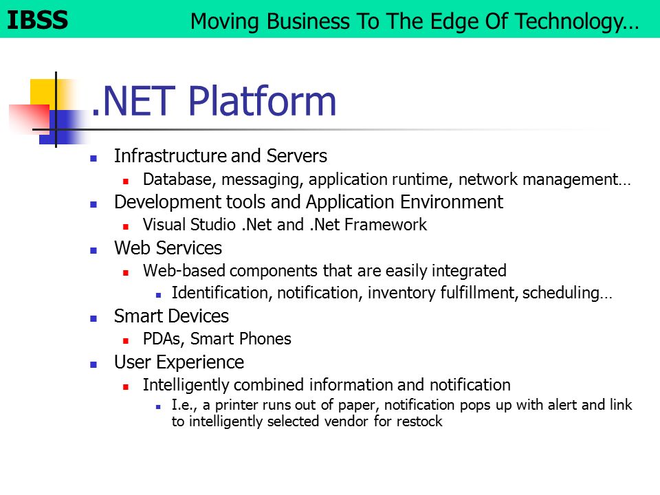.NET Platform Infrastructure and Servers Database, messaging, application runtime, network management… Development tools and Application Environment Visual Studio.Net and.Net Framework Web Services Web-based components that are easily integrated Identification, notification, inventory fulfillment, scheduling… Smart Devices PDAs, Smart Phones User Experience Intelligently combined information and notification I.e., a printer runs out of paper, notification pops up with alert and link to intelligently selected vendor for restock IBSS Moving Business To The Edge Of Technology…
