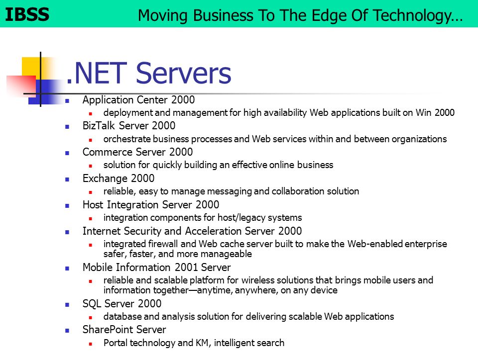 .NET Servers Application Center 2000 deployment and management for high availability Web applications built on Win 2000 BizTalk Server 2000 orchestrate business processes and Web services within and between organizations Commerce Server 2000 solution for quickly building an effective online business Exchange 2000 reliable, easy to manage messaging and collaboration solution Host Integration Server 2000 integration components for host/legacy systems Internet Security and Acceleration Server 2000 integrated firewall and Web cache server built to make the Web-enabled enterprise safer, faster, and more manageable Mobile Information 2001 Server reliable and scalable platform for wireless solutions that brings mobile users and information together—anytime, anywhere, on any device SQL Server 2000 database and analysis solution for delivering scalable Web applications SharePoint Server Portal technology and KM, intelligent search IBSS Moving Business To The Edge Of Technology…