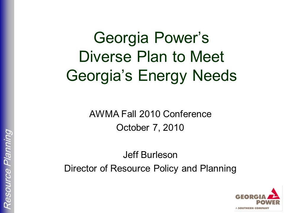 Resource Planning Georgia Power’s Diverse Plan to Meet Georgia’s Energy Needs AWMA Fall 2010 Conference October 7, 2010 Jeff Burleson Director of Resource Policy and Planning