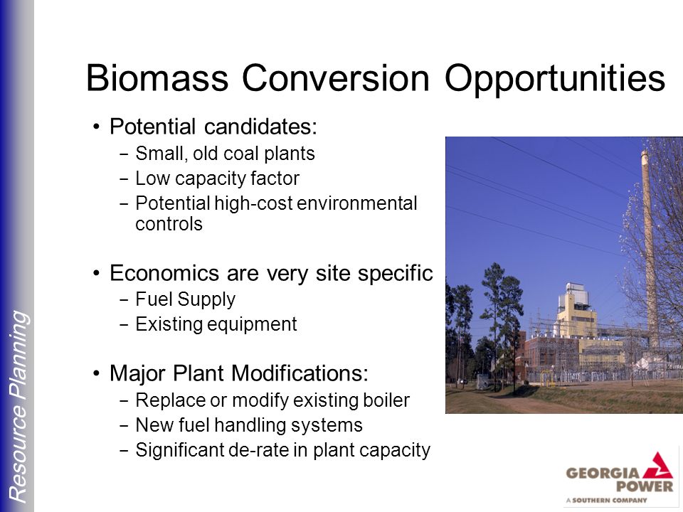 Resource Planning Biomass Conversion Opportunities Potential candidates: - Small, old coal plants - Low capacity factor - Potential high-cost environmental controls Economics are very site specific - Fuel Supply - Existing equipment Major Plant Modifications: - Replace or modify existing boiler - New fuel handling systems - Significant de-rate in plant capacity