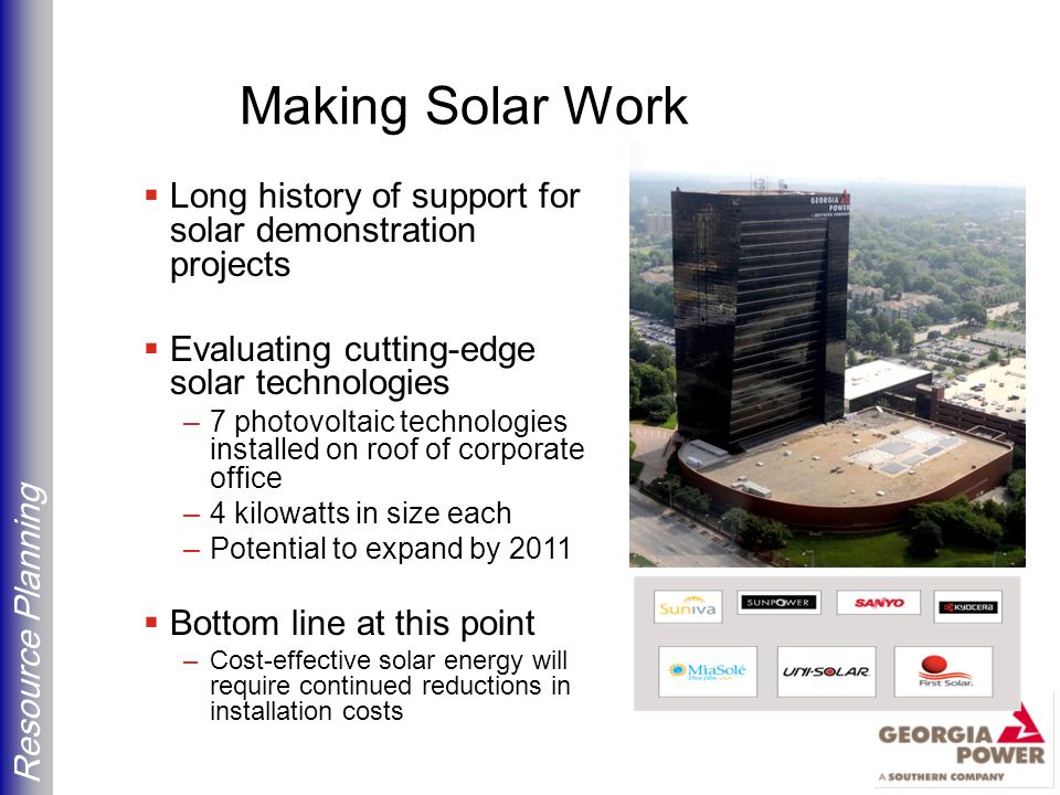 Resource Planning Making Solar Work  Long history of support for solar demonstration projects  Evaluating cutting-edge solar technologies –7 photovoltaic technologies installed on roof of corporate office –4 kilowatts in size each –Potential to expand by 2011  Bottom line at this point –Cost-effective solar energy will require continued reductions in installation costs