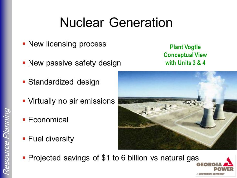 Resource Planning Nuclear Generation  New licensing process  New passive safety design  Standardized design  Virtually no air emissions  Economical  Fuel diversity  Projected savings of $1 to 6 billion vs natural gas Plant Vogtle Conceptual View with Units 3 & 4