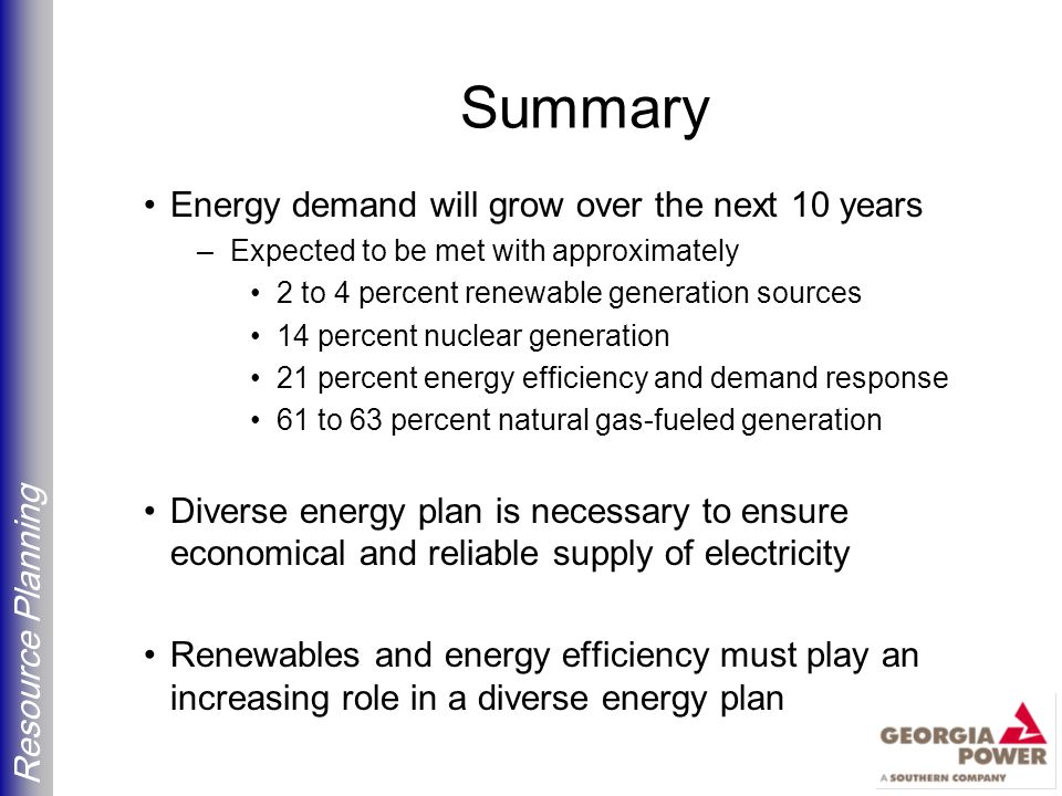 Resource Planning Summary Energy demand will grow over the next 10 years –Expected to be met with approximately 2 to 4 percent renewable generation sources 14 percent nuclear generation 21 percent energy efficiency and demand response 61 to 63 percent natural gas-fueled generation Diverse energy plan is necessary to ensure economical and reliable supply of electricity Renewables and energy efficiency must play an increasing role in a diverse energy plan