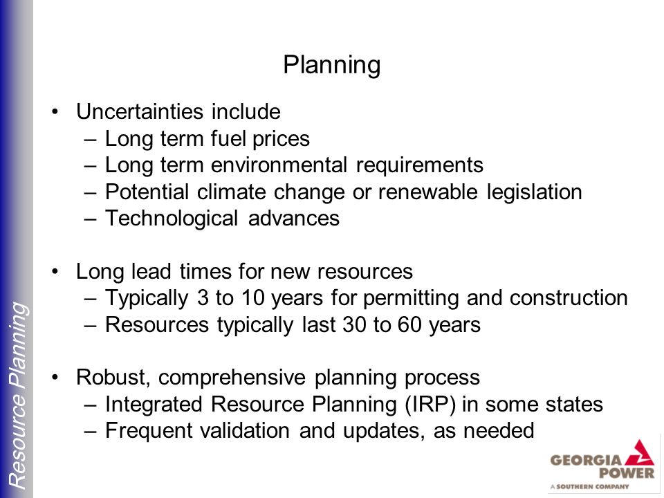 Resource Planning Planning Uncertainties include –Long term fuel prices –Long term environmental requirements –Potential climate change or renewable legislation –Technological advances Long lead times for new resources –Typically 3 to 10 years for permitting and construction –Resources typically last 30 to 60 years Robust, comprehensive planning process –Integrated Resource Planning (IRP) in some states –Frequent validation and updates, as needed
