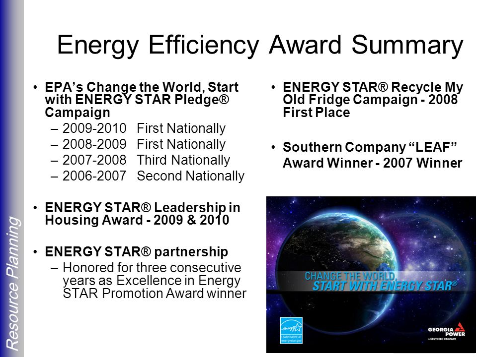 Resource Planning Energy Efficiency Award Summary EPA’s Change the World, Start with ENERGY STAR Pledge® Campaign – First Nationally – First Nationally – Third Nationally – Second Nationally ENERGY STAR® Leadership in Housing Award & 2010 ENERGY STAR® partnership –Honored for three consecutive years as Excellence in Energy STAR Promotion Award winner ENERGY STAR® Recycle My Old Fridge Campaign First Place Southern Company LEAF Award Winner Winner