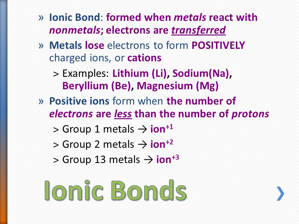 » Ionic Bond: formed when metals react with nonmetals; electrons are transferred » Metals lose electrons to form POSITIVELY charged ions, or cations ˃Examples: Lithium (Li), Sodium(Na), Beryllium (Be), Magnesium (Mg) » Positive ions form when the number of electrons are less than the number of protons ˃Group 1 metals → ion +1 ˃Group 2 metals → ion +2 ˃Group 13 metals → ion +3