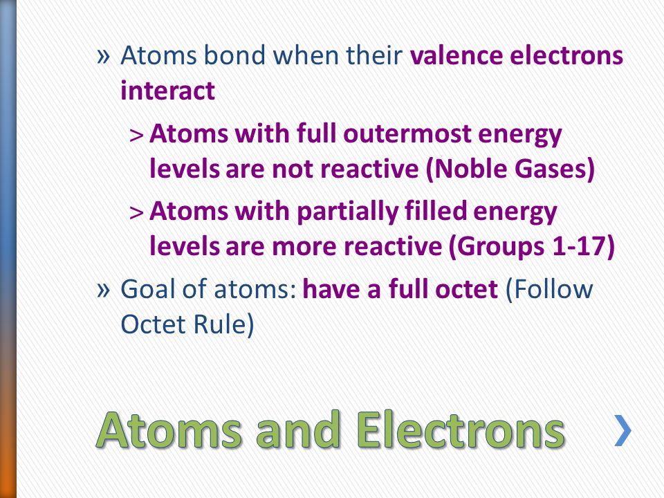 » Atoms bond when their valence electrons interact ˃Atoms with full outermost energy levels are not reactive (Noble Gases) ˃Atoms with partially filled energy levels are more reactive (Groups 1-17) » Goal of atoms: have a full octet (Follow Octet Rule)
