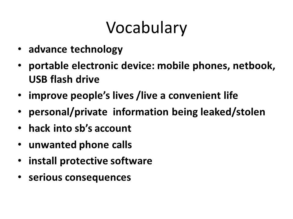 Vocabulary advance technology portable electronic device: mobile phones, netbook, USB flash drive improve people’s lives /live a convenient life personal/private information being leaked/stolen hack into sb’s account unwanted phone calls install protective software serious consequences