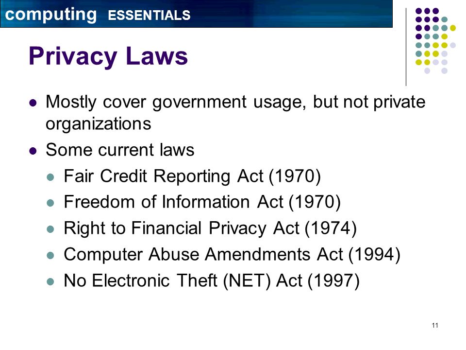 11 Privacy Laws Mostly cover government usage, but not private organizations Some current laws Fair Credit Reporting Act (1970) Freedom of Information Act (1970) Right to Financial Privacy Act (1974) Computer Abuse Amendments Act (1994) No Electronic Theft (NET) Act (1997) computing ESSENTIALS