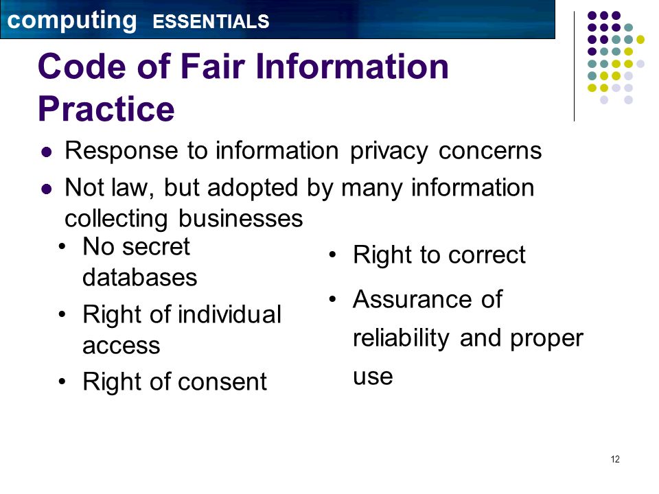 12 Code of Fair Information Practice Response to information privacy concerns Not law, but adopted by many information collecting businesses No secret databases Right of individual access Right of consent Right to correct Assurance of reliability and proper use computing ESSENTIALS