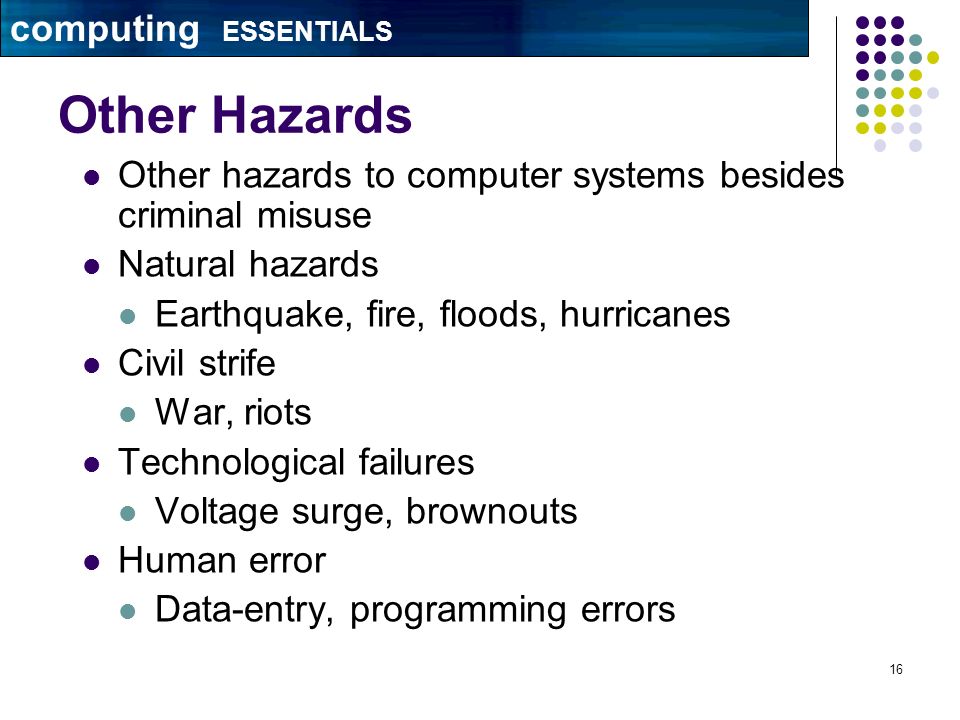 16 Other Hazards Other hazards to computer systems besides criminal misuse Natural hazards Earthquake, fire, floods, hurricanes Civil strife War, riots Technological failures Voltage surge, brownouts Human error Data-entry, programming errors computing ESSENTIALS