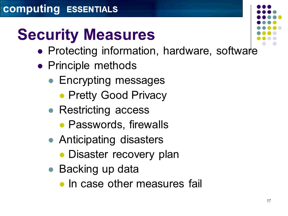 17 Security Measures Protecting information, hardware, software Principle methods Encrypting messages Pretty Good Privacy Restricting access Passwords, firewalls Anticipating disasters Disaster recovery plan Backing up data In case other measures fail computing ESSENTIALS