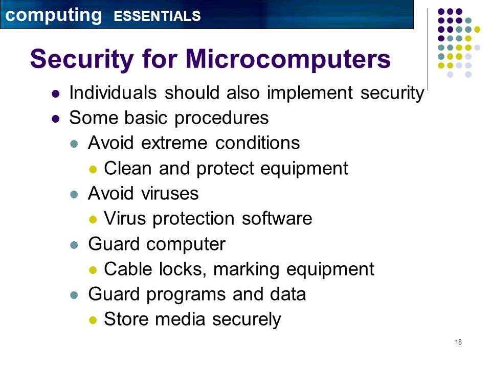 18 Security for Microcomputers Individuals should also implement security Some basic procedures Avoid extreme conditions Clean and protect equipment Avoid viruses Virus protection software Guard computer Cable locks, marking equipment Guard programs and data Store media securely computing ESSENTIALS