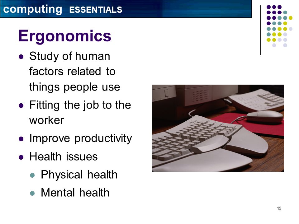 19 Ergonomics Study of human factors related to things people use Fitting the job to the worker Improve productivity Health issues Physical health Mental health computing ESSENTIALS