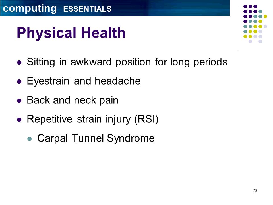 20 Physical Health Sitting in awkward position for long periods Eyestrain and headache Back and neck pain Repetitive strain injury (RSI) Carpal Tunnel Syndrome computing ESSENTIALS