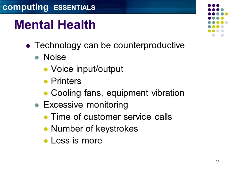 22 Mental Health Technology can be counterproductive Noise Voice input/output Printers Cooling fans, equipment vibration Excessive monitoring Time of customer service calls Number of keystrokes Less is more computing ESSENTIALS
