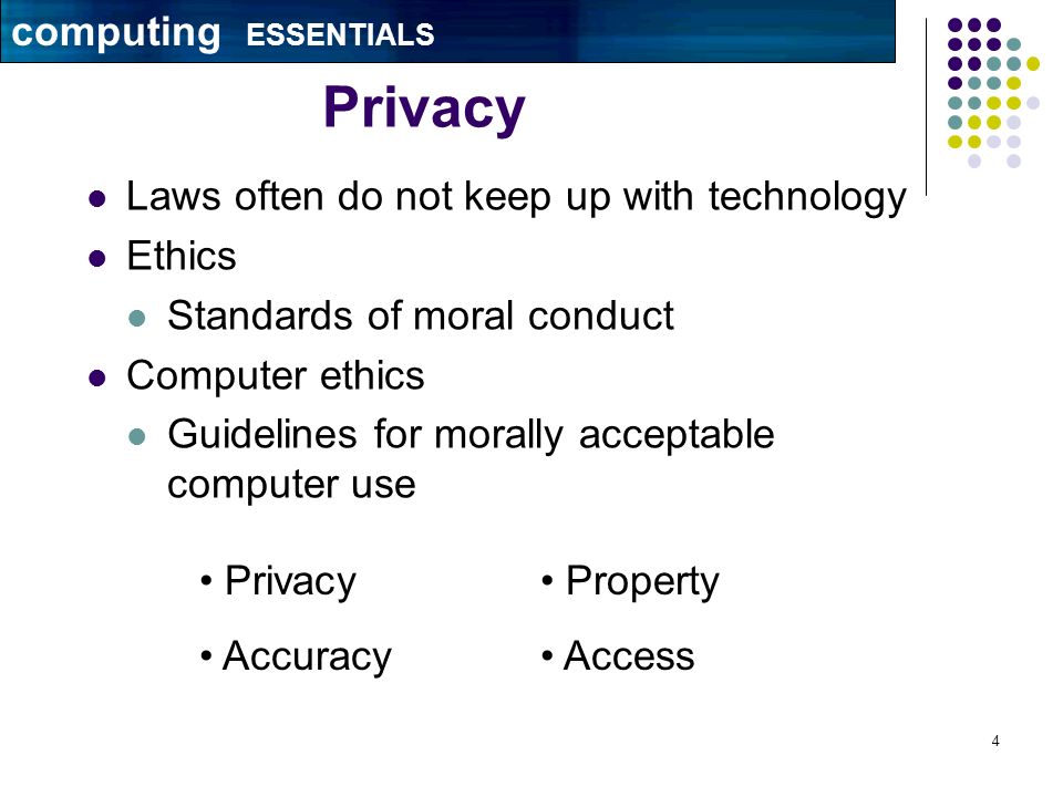 4 Privacy Laws often do not keep up with technology Ethics Standards of moral conduct Computer ethics Guidelines for morally acceptable computer use Property Access Privacy Accuracy computing ESSENTIALS