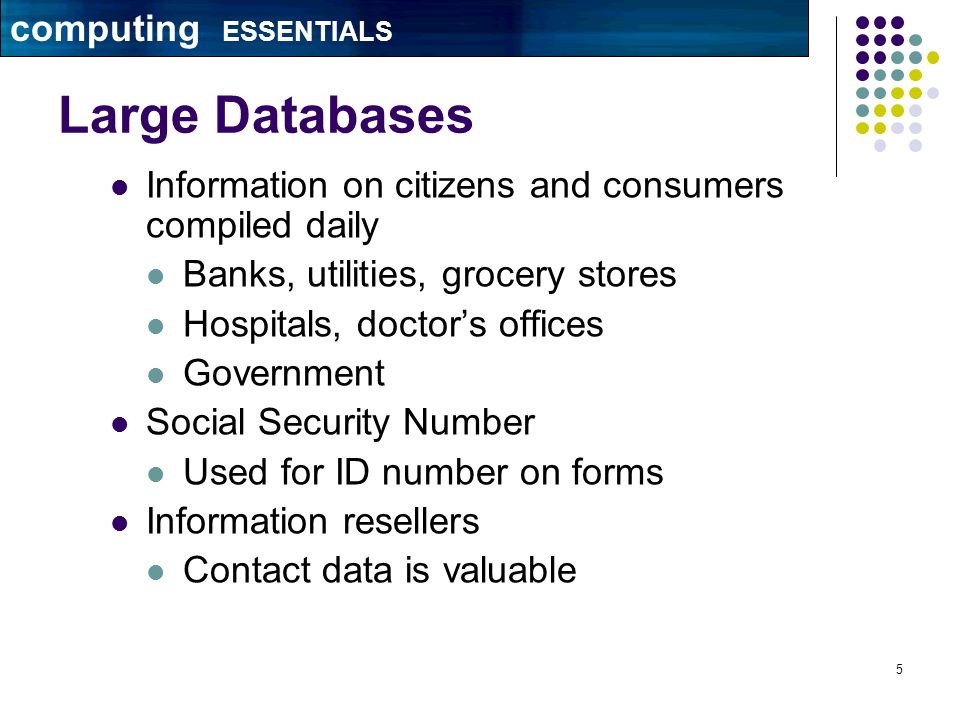5 Large Databases Information on citizens and consumers compiled daily Banks, utilities, grocery stores Hospitals, doctor’s offices Government Social Security Number Used for ID number on forms Information resellers Contact data is valuable computing ESSENTIALS