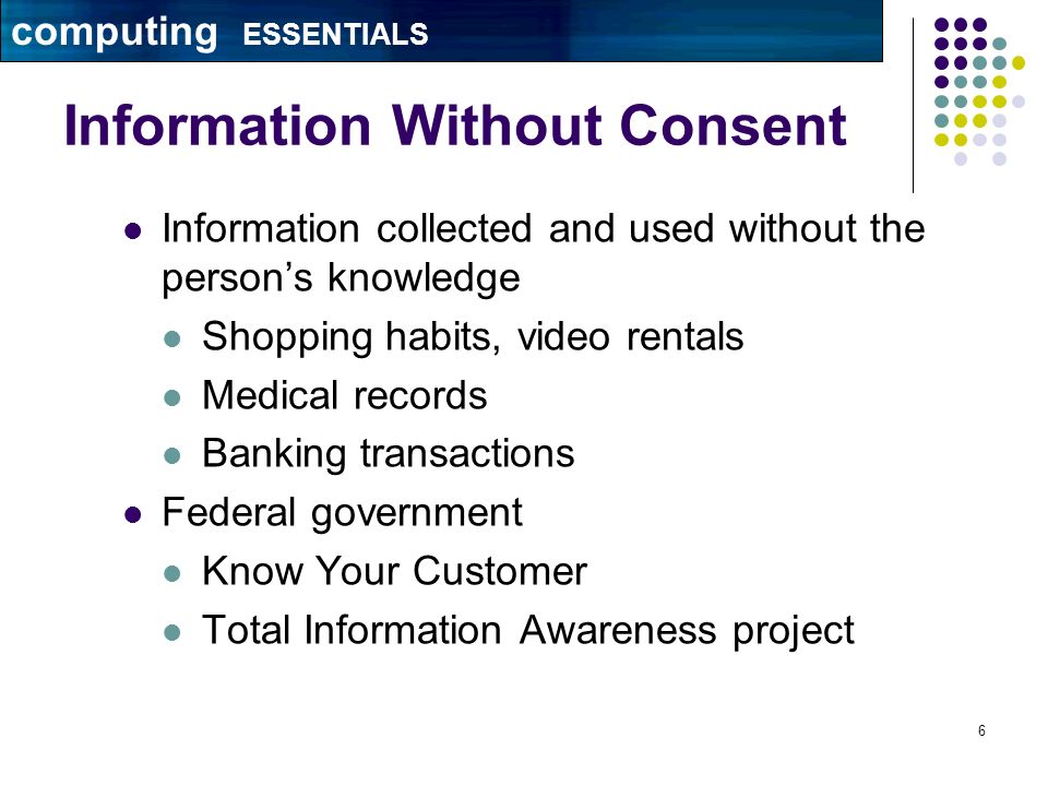 6 Information Without Consent Information collected and used without the person’s knowledge Shopping habits, video rentals Medical records Banking transactions Federal government Know Your Customer Total Information Awareness project computing ESSENTIALS