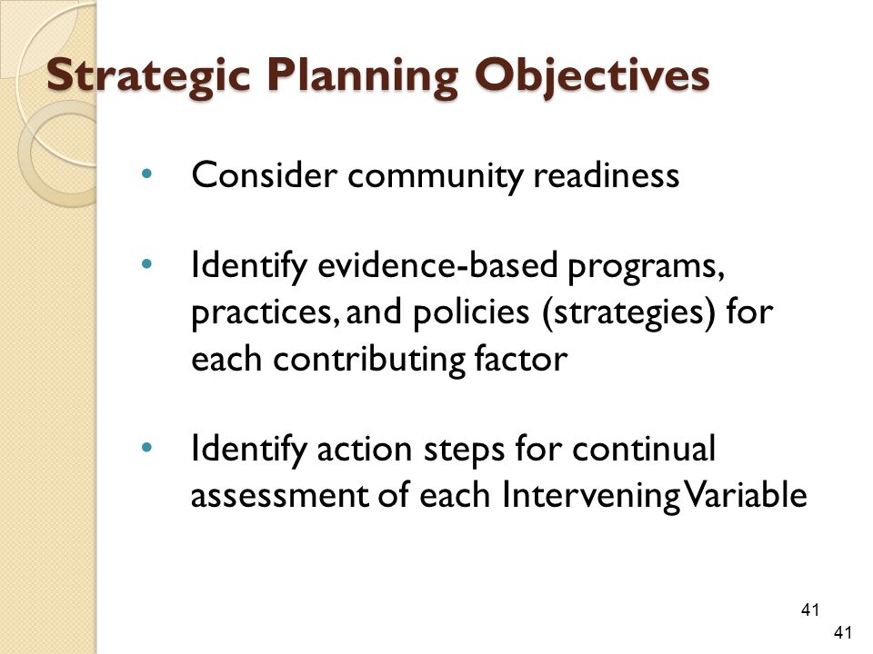 Strategic Planning Objectives Consider community readiness Identify evidence-based programs, practices, and policies (strategies) for each contributing factor Identify action steps for continual assessment of each Intervening Variable 41