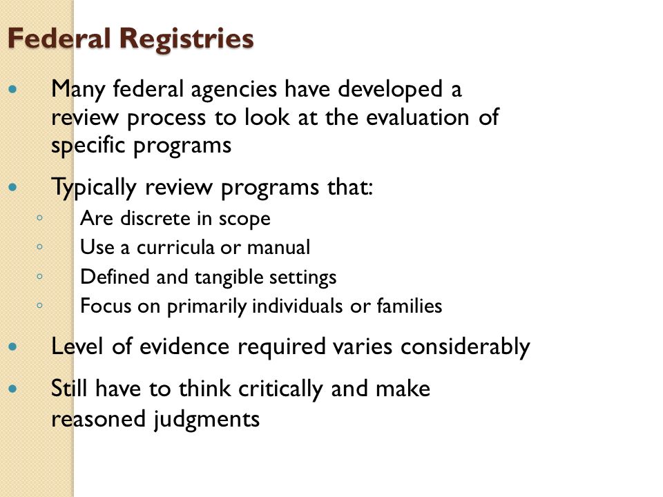 Federal Registries Many federal agencies have developed a review process to look at the evaluation of specific programs Typically review programs that: ◦ Are discrete in scope ◦ Use a curricula or manual ◦ Defined and tangible settings ◦ Focus on primarily individuals or families Level of evidence required varies considerably Still have to think critically and make reasoned judgments